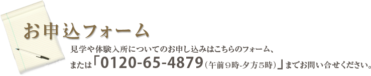 お申込フォ－ム
見学や体験入所についてのお申し込みはこちらのフォ－ム、
または「0120-65-4879（午前9時-夕方5時）」までお問い合せください。